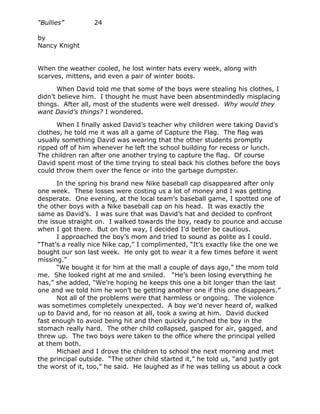 “Bullies”         24

by
Nancy Knight


When the weather cooled, he lost winter hats every week, along with
scarves, mittens, and even a pair of winter boots.

       When David told me that some of the boys were stealing his clothes, I
didn’t believe him. I thought he must have been absentmindedly misplacing
things. After all, most of the students were well dressed. Why would they
want David’s things? I wondered.

      When I finally asked David’s teacher why children were taking David’s
clothes, he told me it was all a game of Capture the Flag. The flag was
usually something David was wearing that the other students promptly
ripped off of him whenever he left the school building for recess or lunch.
The children ran after one another trying to capture the flag. Of course
David spent most of the time trying to steal back his clothes before the boys
could throw them over the fence or into the garbage dumpster.

      In the spring his brand new Nike baseball cap disappeared after only
one week. These losses were costing us a lot of money and I was getting
desperate. One evening, at the local team’s baseball game, I spotted one of
the other boys with a Nike baseball cap on his head. It was exactly the
same as David’s. I was sure that was David’s hat and decided to confront
the issue straight on. I walked towards the boy, ready to pounce and accuse
when I got there. But on the way, I decided I’d better be cautious.
      I approached the boy’s mom and tried to sound as polite as I could.
“That’s a really nice Nike cap,” I complimented, “It’s exactly like the one we
bought our son last week. He only got to wear it a few times before it went
missing.”
      “We bought it for him at the mall a couple of days ago,” the mom told
me. She looked right at me and smiled. “He’s been losing everything he
has,” she added, “We’re hoping he keeps this one a bit longer than the last
one and we told him he won’t be getting another one if this one disappears.”
      Not all of the problems were that harmless or ongoing. The violence
was sometimes completely unexpected. A boy we’d never heard of, walked
up to David and, for no reason at all, took a swing at him. David ducked
fast enough to avoid being hit and then quickly punched the boy in the
stomach really hard. The other child collapsed, gasped for air, gagged, and
threw up. The two boys were taken to the office where the principal yelled
at them both.
      Michael and I drove the children to school the next morning and met
the principal outside. “The other child started it,” he told us, “and justly got
the worst of it, too,” he said. He laughed as if he was telling us about a cock
 