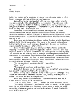 “Bullies”         25

by
Nancy Knight


fight. “Of course, we’re supposed to have a zero-tolerance policy in effect
here,” he added with just a little more seriousness.
       Later, I had a more serious talk with my son. Years later, when he
was seventeen, David wrote about this conversation: “My mom was pretty
angry. She told me that from that day on that I was never, ever under
(any) circumstances to fight back. I listened to her, and that to this day has
been the only time I ever fought back.”
       Over time, David understood why this was important. School
administrators were always reluctant to discipline children for fighting.
When the aggression was reciprocated, it was impossible to get them to deal
with the perpetrator. Both children were disciplined if school administration
reacted at all.
       I was also worried about the bigger bullies. The boy who hit David was
tall but slight. David was smaller. But many of the older troublemakers
bothering David were much stronger. I could only draw on my childhood
experiences for the advice I offered him.
       I was fourteen years old, and on my way home from a Girl Guide
meeting. Two older girls forced me against a wall in a laneway. One held
my head down so the other could thrust her knee upward and into my face.
The incident left me partially blind in one eye and changed my life forever.
It’s difficult to concentrate on your schoolwork when you can’t see very well.
       I wanted to protect my son. To avoid severe injury, the wisest thing
David could do was to concentrate on protecting himself, rather than trying
to match a larger adversary blow for blow.
       “Do you want to fly airplanes, David?” I asked him.
       “Yea, Mom.”
       “Then protect your head and your face, honey.”
       But not all dangers are the same. Some are completely unexpected. I
just couldn’t prepare my children for everything.
       In late spring, David and Katie came home happy for a change. They
asked me if they could ride their bicycles. “Ok,” I said, “but stay close to
home. The roads are a bit busy right now.”
       Soon they rushed into the kitchen. “Some of the older kids are at
Randy Wilson’s house. Look, he shot me!”
       “How did he do that?” I said. I checked the small wound on his leg.
       “They were yelling at us. Randy went inside his house. He got a pellet
gun. He hid behind his trees. I thought he was going to shoot me and I
remembered about protecting my head and my face. I was trying to ride
away and he shot me.”
 
