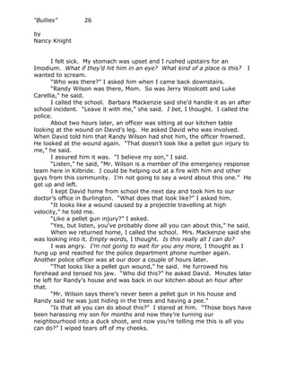 “Bullies”         26

by
Nancy Knight


       I felt sick. My stomach was upset and I rushed upstairs for an
Imodium. What if they’d hit him in an eye? What kind of a place is this? I
wanted to scream.
       “Who was there?” I asked him when I came back downstairs.
       “Randy Wilson was there, Mom. So was Jerry Woolcott and Luke
Carellia,” he said.
       I called the school. Barbara Mackenzie said she’d handle it as an after
school incident. “Leave it with me,” she said. I bet, I thought. I called the
police.
       About two hours later, an officer was sitting at our kitchen table
looking at the wound on David’s leg. He asked David who was involved.
When David told him that Randy Wilson had shot him, the officer frowned.
He looked at the wound again. “That doesn’t look like a pellet gun injury to
me,” he said.
       I assured him it was. “I believe my son,” I said.
       “Listen,” he said, “Mr. Wilson is a member of the emergency response
team here in Kilbride. I could be helping out at a fire with him and other
guys from this community. I’m not going to say a word about this one.” He
got up and left.
       I kept David home from school the next day and took him to our
doctor’s office in Burlington. “What does that look like?” I asked him.
       “It looks like a wound caused by a projectile travelling at high
velocity,” he told me.
       “Like a pellet gun injury?” I asked.
       “Yes, but listen, you’ve probably done all you can about this,” he said.
       When we returned home, I called the school. Mrs. Mackenzie said she
was looking into it. Empty words, I thought. Is this really all I can do?
       I was angry. I’m not going to wait for you any more, I thought as I
hung up and reached for the police department phone number again.
Another police officer was at our door a couple of hours later.
       “That looks like a pellet gun wound,” he said. He furrowed his
forehead and tensed his jaw. “Who did this?” he asked David. Minutes later
he left for Randy’s house and was back in our kitchen about an hour after
that.
       “Mr. Wilson says there’s never been a pellet gun in his house and
Randy said he was just hiding in the trees and having a pee.”
       “Is that all you can do about this?” I stared at him. “Those boys have
been harassing my son for months and now they’re turning our
neighbourhood into a duck shoot, and now you’re telling me this is all you
can do?” I wiped tears off of my cheeks.
 