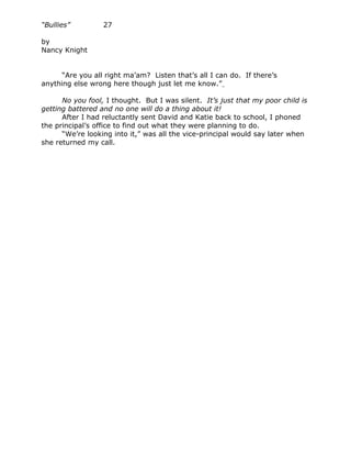 “Bullies”         27

by
Nancy Knight


      “Are you all right ma’am? Listen that’s all I can do. If there’s
anything else wrong here though just let me know.”

      No you fool, I thought. But I was silent. It’s just that my poor child is
getting battered and no one will do a thing about it!
      After I had reluctantly sent David and Katie back to school, I phoned
the principal’s office to find out what they were planning to do.
      “We’re looking into it,” was all the vice-principal would say later when
she returned my call.
 