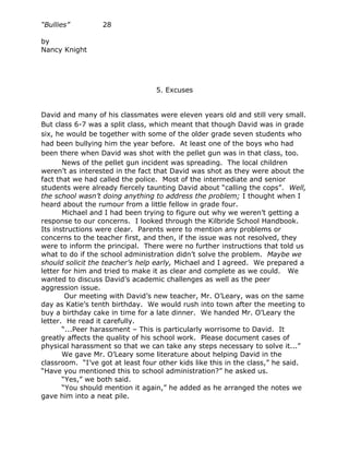 “Bullies”         28

by
Nancy Knight




                                  5. Excuses


David and many of his classmates were eleven years old and still very small.
But class 6-7 was a split class, which meant that though David was in grade
six, he would be together with some of the older grade seven students who
had been bullying him the year before. At least one of the boys who had
been there when David was shot with the pellet gun was in that class, too.
       News of the pellet gun incident was spreading. The local children
weren’t as interested in the fact that David was shot as they were about the
fact that we had called the police. Most of the intermediate and senior
students were already fiercely taunting David about “calling the cops”. Well,
the school wasn’t doing anything to address the problem; I thought when I
heard about the rumour from a little fellow in grade four.
       Michael and I had been trying to figure out why we weren’t getting a
response to our concerns. I looked through the Kilbride School Handbook.
Its instructions were clear. Parents were to mention any problems or
concerns to the teacher first, and then, if the issue was not resolved, they
were to inform the principal. There were no further instructions that told us
what to do if the school administration didn’t solve the problem. Maybe we
should solicit the teacher’s help early, Michael and I agreed. We prepared a
letter for him and tried to make it as clear and complete as we could. We
wanted to discuss David’s academic challenges as well as the peer
aggression issue.
        Our meeting with David’s new teacher, Mr. O’Leary, was on the same
day as Katie’s tenth birthday. We would rush into town after the meeting to
buy a birthday cake in time for a late dinner. We handed Mr. O’Leary the
letter. He read it carefully.
       “...Peer harassment – This is particularly worrisome to David. It
greatly affects the quality of his school work. Please document cases of
physical harassment so that we can take any steps necessary to solve it...”
       We gave Mr. O’Leary some literature about helping David in the
classroom. “I’ve got at least four other kids like this in the class,” he said.
“Have you mentioned this to school administration?” he asked us.
       “Yes,” we both said.
       “You should mention it again,” he added as he arranged the notes we
gave him into a neat pile.
 