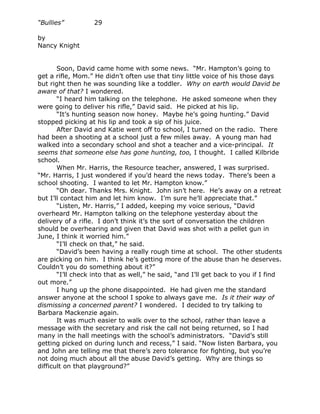 “Bullies”          29

by
Nancy Knight


       Soon, David came home with some news. “Mr. Hampton’s going to
get a rifle, Mom.” He didn’t often use that tiny little voice of his those days
but right then he was sounding like a toddler. Why on earth would David be
aware of that? I wondered.
       “I heard him talking on the telephone. He asked someone when they
were going to deliver his rifle,” David said. He picked at his lip.
       “It’s hunting season now honey. Maybe he’s going hunting.” David
stopped picking at his lip and took a sip of his juice.
       After David and Katie went off to school, I turned on the radio. There
had been a shooting at a school just a few miles away. A young man had
walked into a secondary school and shot a teacher and a vice-principal. It
seems that someone else has gone hunting, too, I thought. I called Kilbride
school.
       When Mr. Harris, the Resource teacher, answered, I was surprised.
“Mr. Harris, I just wondered if you’d heard the news today. There’s been a
school shooting. I wanted to let Mr. Hampton know.”
       “Oh dear. Thanks Mrs. Knight. John isn’t here. He’s away on a retreat
but I’ll contact him and let him know. I’m sure he’ll appreciate that.”
       “Listen, Mr. Harris,” I added, keeping my voice serious, “David
overheard Mr. Hampton talking on the telephone yesterday about the
delivery of a rifle. I don’t think it’s the sort of conversation the children
should be overhearing and given that David was shot with a pellet gun in
June, I think it worried him.”
       “I’ll check on that,” he said.
       “David’s been having a really rough time at school. The other students
are picking on him. I think he’s getting more of the abuse than he deserves.
Couldn’t you do something about it?”
       “I’ll check into that as well,” he said, “and I’ll get back to you if I find
out more.”
       I hung up the phone disappointed. He had given me the standard
answer anyone at the school I spoke to always gave me. Is it their way of
dismissing a concerned parent? I wondered. I decided to try talking to
Barbara Mackenzie again.
       It was much easier to walk over to the school, rather than leave a
message with the secretary and risk the call not being returned, so I had
many in the hall meetings with the school’s administrators. “David’s still
getting picked on during lunch and recess,” I said. “Now listen Barbara, you
and John are telling me that there’s zero tolerance for fighting, but you’re
not doing much about all the abuse David’s getting. Why are things so
difficult on that playground?”
 