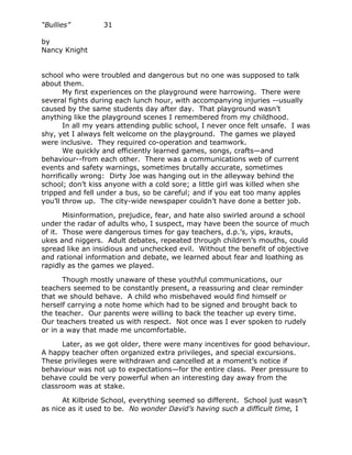 “Bullies”         31

by
Nancy Knight


school who were troubled and dangerous but no one was supposed to talk
about them.
       My first experiences on the playground were harrowing. There were
several fights during each lunch hour, with accompanying injuries --usually
caused by the same students day after day. That playground wasn’t
anything like the playground scenes I remembered from my childhood.
       In all my years attending public school, I never once felt unsafe. I was
shy, yet I always felt welcome on the playground. The games we played
were inclusive. They required co-operation and teamwork.
       We quickly and efficiently learned games, songs, crafts—and
behaviour--from each other. There was a communications web of current
events and safety warnings, sometimes brutally accurate, sometimes
horrifically wrong: Dirty Joe was hanging out in the alleyway behind the
school; don’t kiss anyone with a cold sore; a little girl was killed when she
tripped and fell under a bus, so be careful; and if you eat too many apples
you’ll throw up. The city-wide newspaper couldn’t have done a better job.

       Misinformation, prejudice, fear, and hate also swirled around a school
under the radar of adults who, I suspect, may have been the source of much
of it. Those were dangerous times for gay teachers, d.p.’s, yips, krauts,
ukes and niggers. Adult debates, repeated through children’s mouths, could
spread like an insidious and unchecked evil. Without the benefit of objective
and rational information and debate, we learned about fear and loathing as
rapidly as the games we played.

       Though mostly unaware of these youthful communications, our
teachers seemed to be constantly present, a reassuring and clear reminder
that we should behave. A child who misbehaved would find himself or
herself carrying a note home which had to be signed and brought back to
the teacher. Our parents were willing to back the teacher up every time.
Our teachers treated us with respect. Not once was I ever spoken to rudely
or in a way that made me uncomfortable.

      Later, as we got older, there were many incentives for good behaviour.
A happy teacher often organized extra privileges, and special excursions.
These privileges were withdrawn and cancelled at a moment’s notice if
behaviour was not up to expectations—for the entire class. Peer pressure to
behave could be very powerful when an interesting day away from the
classroom was at stake.

      At Kilbride School, everything seemed so different. School just wasn’t
as nice as it used to be. No wonder David’s having such a difficult time, I
 