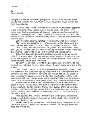 “Bullies”         32

by
Nancy Knight


thought as I walked around the playground. Surely there must be some
way to deal with the few individuals who are causing so much turmoil and
hurt, I considered.

       The next time I found John Hampton and Barbara Mackenzie together
in the principal’s office, I asked them if I could speak with them. “I’m
concerned. Such a small group of students really are causing much of the
trouble on the playground,” I said. “Surely you know them, too. You must
know it’s like a free for all out there every recess. There must be something
that will help.”
       John Hampton became agitated. “Mrs. Knight, what do you mean?”
       “I’m concerned about the level of aggression on the playground and I
want to know what’s being done and what can be done to stop it,” I said.
       “Mrs. Knight, why are you here?” he growled and then added, “Why
don’t you just leave?” John’s candidness during our earlier conversations had
disappeared. I started to cry as I left the office and walked home.
       Later that day, John phoned to apologize and ask me to go back to
help. It took me a week. My stomach was upset whenever I started to think
about heading over to the school and I had to take a couple of Imodium to
settle it before I could leave the house.
       It wasn’t long before I went to the principal again. Desperate to stop
the bullying, I pleaded for any help available. I wasn’t really surprised at his
answer.
       “Mrs. Knight,” he said in his most knowledgeable teaching voice, “I live
in a home that was built years ago by my parents in a farming community
similar to this one. Whenever someone new moves into a home that had
been inhabited for years by one of the families that first farmed the land,
local people still refer to that house as the McArthur’s place, or the Kramer’s
place. It is very difficult to meld into a small, rural community like this one.”
       I tried again with Mr. Harris, the resource teacher I had talked to
about the rifle. “Katie’s okay. Her best friend is here with her from their
previous school. David’s met two friends from outside of the community,
but they’re all having a lot of trouble fitting in with the local kids, or rather,
getting many of the local kids to stop bullying them. Is there anything you
can do?” I asked.
       “Yes actually, Mrs. Knight, I’m thinking of starting up a small social
group for the children who are new arrivals to the school. Leave it with me
and I’ll get back to you.”
       Weeks later, I met Mr. Harris in the hallway again. “Any news about
that social group?” I asked him. He didn’t stop to talk. He just shook his
head and walked on.
 