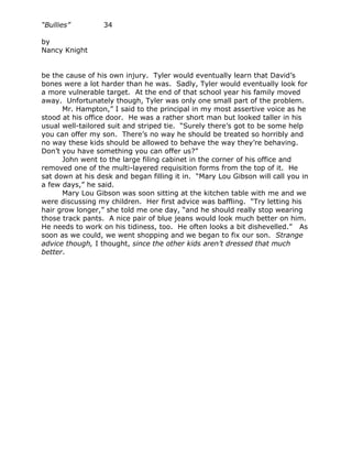 “Bullies”         34

by
Nancy Knight


be the cause of his own injury. Tyler would eventually learn that David’s
bones were a lot harder than he was. Sadly, Tyler would eventually look for
a more vulnerable target. At the end of that school year his family moved
away. Unfortunately though, Tyler was only one small part of the problem.
      Mr. Hampton,” I said to the principal in my most assertive voice as he
stood at his office door. He was a rather short man but looked taller in his
usual well-tailored suit and striped tie. “Surely there’s got to be some help
you can offer my son. There’s no way he should be treated so horribly and
no way these kids should be allowed to behave the way they’re behaving.
Don’t you have something you can offer us?”
      John went to the large filing cabinet in the corner of his office and
removed one of the multi-layered requisition forms from the top of it. He
sat down at his desk and began filling it in. “Mary Lou Gibson will call you in
a few days,” he said.
      Mary Lou Gibson was soon sitting at the kitchen table with me and we
were discussing my children. Her first advice was baffling. “Try letting his
hair grow longer,” she told me one day, “and he should really stop wearing
those track pants. A nice pair of blue jeans would look much better on him.
He needs to work on his tidiness, too. He often looks a bit dishevelled.” As
soon as we could, we went shopping and we began to fix our son. Strange
advice though, I thought, since the other kids aren’t dressed that much
better.
 