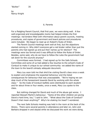 “Bullies”        35

by
Nancy Knight




                                 6. Parents


For a fledgling Parent Council, that first year, we were doing well. A few
well-organized and knowledgeable moms had helped initiate the first
meetings: red binders filled with information about parent councils, meeting
procedures, and copies of government and board policies and procedures
were included. We began to read up on Robert’s Rules of Order.
      The Parent Council meetings went well at first, but the objections
started coming in: Why didn’t everyone get a red binder rather than just the
parents who had signed up and put their names up for election? The
meetings were too formal and it was difficult to follow the Rules of Order.
Besides, some said, why do we have to follow the rules the government had
set down for the councils anyway?
      Committees were formed. I had signed up for the Safe Schools
Committee and some of us had added a few touches to the school’s Code of
Conduct to make it unique to our school community: we added the name of
the town to the board’s already adequate document.

       Mary Lou soon told me that she’d be visiting David’s class once a week
to explain and emphasize the expected behaviour and the listed
consequences for behaviour that was unacceptable. “We’re hoping we can
stop much of the harassment towards David by working with the whole
class.” So the Code of Conduct leaflets were distributed to each student
and for about three or four weeks, once a week, Mary Lou spoke to the
class.

      But nothing changed for David and much of the abuse got worse. I
reported Stewart Martin’s behaviour. “Some of the other children are giving
David a hard time, too,” I said to John. “What about the Code of Conduct?
Doesn’t that mean anything?” Why’s he shaking his head? I wondered.

       The next Safe Schools meeting was held in the room at the back of the
library. There were several parents in attendance and later on, John and
Barbara dropped in and stayed while we discussed the work we were doing.
 