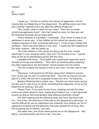 “Bullies”         36

by
Nancy Knight


       I spoke up. “I’d like to mention the amount of aggression and the
injuries that are happening on the playground. It’s getting worse over time
and I wonder if parents have any idea how difficult things are.”
       “Mrs. Knight, what on earth do you mean? There are no issues
concerning aggression here!” John had raised his voice, his face was red.
His forehead furrowed into an angry twist.
       “There certainly is a problem,” I persisted. “And I think it needs to be
addressed in some way. A few children at this school are causing major
problems because of their unchecked behaviour.” I tried to stay relaxed and
confident. There was total silence in the room. I could hear the breathing of
the other mothers. Not one spoke up.
       “All of the children in this school are doing just fine and I would
appreciate it if you would be silent, right now!” he shouted at me. I glared
back at him as he and Barbara quickly left the room.
       I pleaded with Terry. Terry Noble was a paid lunch supervisor and a
tornado of energy and authority. “They don’t do anything about anything,”
she often observed as she led another injured student into the school.
       “It’s like bringing the injured in from a war zone,” we both said to John
one day.
       “Whenever I call parents to tell them about their children’s injuries,
they usually ask me why I’m bothering them. They tell me injuries are just
part of a child’s life and we’re supposed to take care of it,” he explained.
       Barbara McKenzie had a similar view. “Parents are never home during
the day and if I was to try to call for everything that happened, I’d be on the
telephone all evening,” she said.
       “Please Terry, if you come to one of our meetings and tell the other
moms just what’s going on here, maybe they’ll believe me. I can’t persuade
anyone as long as John and Barbara keep denying anything’s wrong!”
       The next meeting was the following week and Terry was there with
me. “You know, the behaviour of the kids on the playground is atrocious. It
may be difficult for you to understand how ordinarily nice children can be so
aggressive at school but the behaviour has been allowed for so long, they
are all getting out of control,” she said.
       One week later, one of the moms joined me on the playground. “But
Nancy, everything looks just fine to me,” she said.
 