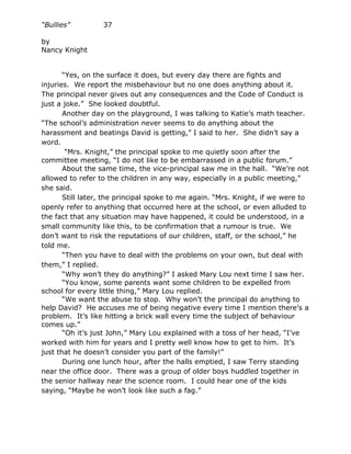 “Bullies”         37

by
Nancy Knight


       “Yes, on the surface it does, but every day there are fights and
injuries. We report the misbehaviour but no one does anything about it.
The principal never gives out any consequences and the Code of Conduct is
just a joke.” She looked doubtful.
       Another day on the playground, I was talking to Katie’s math teacher.
“The school’s administration never seems to do anything about the
harassment and beatings David is getting,” I said to her. She didn’t say a
word.
        “Mrs. Knight,” the principal spoke to me quietly soon after the
committee meeting, “I do not like to be embarrassed in a public forum.”
       About the same time, the vice-principal saw me in the hall. “We’re not
allowed to refer to the children in any way, especially in a public meeting,”
she said.
       Still later, the principal spoke to me again. “Mrs. Knight, if we were to
openly refer to anything that occurred here at the school, or even alluded to
the fact that any situation may have happened, it could be understood, in a
small community like this, to be confirmation that a rumour is true. We
don’t want to risk the reputations of our children, staff, or the school,” he
told me.
       “Then you have to deal with the problems on your own, but deal with
them,” I replied.
       “Why won’t they do anything?” I asked Mary Lou next time I saw her.
       “You know, some parents want some children to be expelled from
school for every little thing,” Mary Lou replied.
       “We want the abuse to stop. Why won’t the principal do anything to
help David? He accuses me of being negative every time I mention there’s a
problem. It’s like hitting a brick wall every time the subject of behaviour
comes up.”
       “Oh it’s just John,” Mary Lou explained with a toss of her head, “I’ve
worked with him for years and I pretty well know how to get to him. It’s
just that he doesn’t consider you part of the family!”
       During one lunch hour, after the halls emptied, I saw Terry standing
near the office door. There was a group of older boys huddled together in
the senior hallway near the science room. I could hear one of the kids
saying, “Maybe he won’t look like such a fag.”
 