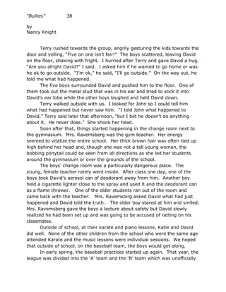 “Bullies”         38

by
Nancy Knight


       Terry rushed towards the group, angrily gesturing the kids towards the
door and yelling, “Five on one isn’t fair!” The boys scattered, leaving David
on the floor, shaking with fright. I hurried after Terry and gave David a hug.
“Are you alright David?” I said. I asked him if he wanted to go home or was
he ok to go outside. “I’m ok,” he said, “I’ll go outside.” On the way out, he
told me what had happened.
       The five boys surrounded David and pushed him to the floor. One of
them took out the metal stud that was in his ear and tried to stick it into
David’s ear lobe while the other boys laughed and held David down.
       Terry walked outside with us. I looked for John so I could tell him
what had happened but never saw him. “I told John what happened to
David,” Terry said later that afternoon, “but I bet he doesn’t do anything
about it. He never does.” She shook her head.
       Soon after that, things started happening in the change room next to
the gymnasium. Mrs. Ravemsberg was the gym teacher. Her energy
seemed to vitalize the entire school. Her thick brown hair was often tied up
high behind her head and, though she was not a tall young woman, the
bobbing ponytail could be seen from all directions as she led her students
around the gymnasium or over the grounds of the school.
       The boys’ change room was a particularly dangerous place. The
young, female teacher rarely went inside. After class one day, one of the
boys took David’s aerosol can of deodorant away from him. Another boy
held a cigarette lighter close to the spray and used it and the deodorant can
as a flame thrower. One of the older students ran out of the room and
came back with the teacher. Mrs. Ravemsbirg asked David what had just
happened and David told the truth. The older boy stared at him and smiled.
Mrs. Ravemsberg gave the boys a lecture about safety but David slowly
realized he had been set up and was going to be accused of ratting on his
classmates.
       Outside of school, at their karate and piano lessons, Katie and David
did well. None of the other children from the school who were the same age
attended Karate and the music lessons were individual sessions. We hoped
that outside of school, on the baseball team, the boys would get along.
       In early spring, the baseball practices started up again. That year, the
league was divided into the ‘A’ team and the ‘B’ team which was unofficially
 