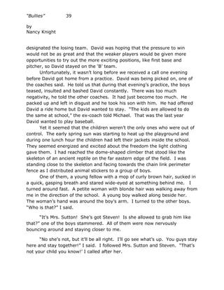 “Bullies”         39

by
Nancy Knight


designated the losing team. David was hoping that the pressure to win
would not be as great and that the weaker players would be given more
opportunities to try out the more exciting positions, like first base and
pitcher, so David stayed on the ‘B’ team.
      Unfortunately, it wasn’t long before we received a call one evening
before David got home from a practice. David was being picked on, one of
the coaches said. He told us that during that evening’s practice, the boys
teased, insulted and bashed David constantly. There was too much
negativity, he told the other coaches. It had just become too much. He
packed up and left in disgust and he took his son with him. He had offered
David a ride home but David wanted to stay. “The kids are allowed to do
the same at school,” the ex-coach told Michael. That was the last year
David wanted to play baseball.
      Yet it seemed that the children weren’t the only ones who were out of
control. The early spring sun was starting to heat up the playground and
during one lunch hour the children had left their jackets inside the school.
They seemed energized and excited about the freedom the light clothing
gave them. I had reached the dome-shaped climber that stood like the
skeleton of an ancient reptile on the far eastern edge of the field. I was
standing close to the skeleton and facing towards the chain link perimeter
fence as I distributed animal stickers to a group of boys.
      One of them, a young fellow with a mop of curly brown hair, sucked in
a quick, gasping breath and stared wide-eyed at something behind me. I
turned around fast. A petite woman with blonde hair was walking away from
me in the direction of the school. A young boy walked along beside her.
The woman’s hand was around the boy’s arm. I turned to the other boys.
“Who is that?” I said.

      “It’s Mrs. Sutton! She’s got Steven! Is she allowed to grab him like
that?” one of the boys stammered. All of them were now nervously
bouncing around and staying closer to me.

      “No she’s not, but it’ll be all right. I’ll go see what’s up. You guys stay
here and stay together!” I said. I followed Mrs. Sutton and Steven. “That’s
not your child you know!’ I called after her.
 