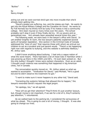 “Bullies”         4

by
Nancy Knight


acting out and we were worried she’d get into more trouble than she’d
already been getting into.
     “David’s grades are suffering, too, and the stakes are high. He wants to
get into the Royal Military College and the Canadian Air Force. He wants to
fly F18 Hornets but he thinks he’ll be lucky if he makes it into a community
college. He’s been injured so many times over the years. The school
probably can’t stop it even if they finally did try. It’s so severe and so
generalized now. He’s already been assaulted several times this year.”
     The following week, we were back in the lawyer’s office with David. In
yet another brightly lit room, the two lawyers patiently explained several
parts of Canadian legislation. One section in the Criminal Code of Canada
addressed the “duty of care” that requires those with whom we entrust our
children to act as a prudent and just parent would. “There’s a lot happening
right now with regards to bullying, and this website is definitely libellous,”
Mr. Arthur said.

      I didn’t know anything about bullying. I had only a vague notion of
what the word meant. There had been a lot of mean kids in Hamilton while I
was growing up there in the 1950’s and 60’s. I’d even been picked on. But
the only bullies I thought I knew were cartoon characters. Even as an adult,
I thought youth violence was something that happened in big American
cities, not in Canada.

     The conversation quickly moved on. Mr. Arthur asked us what we
wanted to accomplish. “Vindication for David,” said Michael, “He’s a good
kid and he didn’t deserve the treatment he got.”

     “I want to make sure it never happens to any other kid,” David said.

    “Correcting the systemic failings that allowed this to happen,” the
lawyers reworded David’s request into legal jargon.

     “An apology, too,” we all agreed.

     “How will we get their attention? They’ll think it’s just another lawsuit,
but, though money’s not important, if we ask for a lot of it, they’ll certainly
pay attention,” I volunteered.

    As we walked back to the parking lot, I considered the seriousness of
what lay ahead. This is going to cost a lot of money, I thought. It was also
going to change our lives.
 