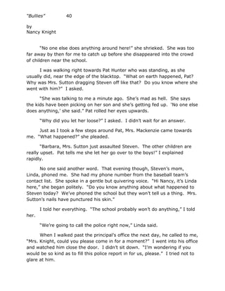 “Bullies”          40

by
Nancy Knight


       “No one else does anything around here!” she shrieked. She was too
far away by then for me to catch up before she disappeared into the crowd
of children near the school.

      I was walking right towards Pat Hunter who was standing, as she
usually did, near the edge of the blacktop. “What on earth happened, Pat?
Why was Mrs. Sutton dragging Steven off like that? Do you know where she
went with him?” I asked.

      “She was talking to me a minute ago. She’s mad as hell. She says
the kids have been picking on her son and she’s getting fed up. ‘No one else
does anything,’ she said.” Pat rolled her eyes upwards.

       “Why did you let her loose?” I asked. I didn’t wait for an answer.

     Just as I took a few steps around Pat, Mrs. Mackenzie came towards
me. “What happened?” she pleaded.

       “Barbara, Mrs. Sutton just assaulted Steven. The other children are
really upset. Pat tells me she let her go over to the boys!” I explained
rapidly.

      No one said another word. That evening though, Steven’s mom,
Linda, phoned me. She had my phone number from the baseball team’s
contact list. She spoke in a gentle but quivering voice. “Hi Nancy, it’s Linda
here,” she began politely. “Do you know anything about what happened to
Steven today? We’ve phoned the school but they won’t tell us a thing. Mrs.
Sutton’s nails have punctured his skin.”

       I told her everything. “The school probably won’t do anything,” I told
her.

       “We’re going to call the police right now,” Linda said.

      When I walked past the principal’s office the next day, he called to me,
“Mrs. Knight, could you please come in for a moment?” I went into his office
and watched him close the door. I didn’t sit down. “I’m wondering if you
would be so kind as to fill this police report in for us, please.” I tried not to
glare at him.
 