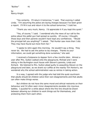 “Bullies”         41

by
Nancy Knight


      “Yes certainly. I’ll return it tomorrow,” I said. That evening I called
Linda. “I’m assuming the police are laying charges because I’ve been given
a report. I’ll fill it out and return it to the school tomorrow,” I told her.

      “Thank you very much, Nancy. I’d appreciate it if you kept this quiet.”

      “Yes, of course,” I said. I wondered why the news of our call to the
police about the pellet gun had spread so quickly. Of course, I thought,
those boys and their parents wouldn’t have kept any confidences. “Would
the principal tell you anything?” I asked. “Pat Hunter saw more than I did.
They may have found out more from her.”

      “I spoke to John again this morning. He wouldn’t say a thing. They
never do. We had to ask the police to lay charges. Thanks to your
information, we could get something done ourselves,” she said.

       I received a Subpoena to Appear form a few months later. Almost a
year after Mrs. Sutton walked onto the playground, Michael and I were
sitting in the Burlington court house with Steven’s parents, Linda and
Richard. We listened to Mrs. Sutton plead guilty to assaulting Steven on the
playground and later, as we drank our coffee at the nearby Tim Horton’s, we
wondered why the school administration was so remiss in taking action.

      In a way, I agreed with the judge who had told the quiet courtroom
that adults should let children solve their own disagreements and that adults
can often make things worse.

      But children do not have the same moral and ethical restraints on their
behaviour and I’d often seen minor disagreements escalate into injurious
battles. I puzzled for a while about where the fine line should be drawn
between allowing our children to work things out for themselves, and
protecting them from each other.
 