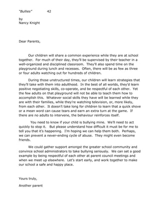 “Bullies”         42

by
Nancy Knight




Dear Parents,



      Our children will share a common experience while they are at school
together. For much of their day, they’ll be supervised by their teacher in a
well-organized and disciplined classroom. They’ll also spend time on the
playground during lunch and recesses. Often, there will be as few as three
or four adults watching out for hundreds of children.

       During those unstructured times, our children will learn strategies that
they’ll take with them into adulthood. In the best of all worlds, they’d learn
positive negotiating skills, co-operate, and be respectful of each other. Yet
the few adults on that playground will not be able to teach them how to
accomplish this. Whatever social skills they have will be learned while they
are with their families, while they’re watching television, or, more likely,
from each other. It doesn’t take long for children to learn that a quick shove
or a mean word can cause tears and earn an extra turn at the game. If
there are no adults to intervene, the behaviour reinforces itself.

        You need to know if your child is bullying mine. We’ll need to act
quickly to stop it. But please understand how difficult it must be for me to
tell you that it’s happening. I’m hoping we can help them both. Perhaps,
we can prevent a never-ending cycle of abuse. They might even become
friends.

      We could gather support amongst the greater school community and
convince school administrators to take bullying seriously. We can set a good
example by being respectful of each other at parent council meetings and
when we meet up elsewhere. Let’s start early, and work together to make
our school a safe and happy place.



Yours truly,

Another parent
 