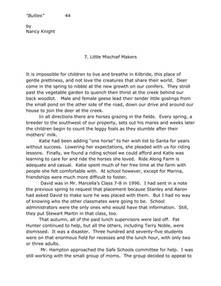 “Bullies”         44

by
Nancy Knight




                           7. Little Mischief Makers



It is impossible for children to live and breathe in Kilbride, this place of
gentle prettiness, and not love the creatures that share their world. Deer
come in the spring to nibble at the new growth on our conifers. They stroll
past the vegetable garden to quench their thirst at the creek behind our
back woodlot. Male and female geese lead their tender little goslings from
the small pond on the other side of the road, down our drive and around our
house to join the deer at the creek.
       In all directions there are horses grazing in the fields. Every spring, a
breeder to the southwest of our property, sets out his mares and weeks later
the children begin to count the leggy foals as they stumble after their
mothers’ milk.
       Katie had been adding “one horse” to her wish list to Santa for years
without success. Lowering her expectations, she pleaded with us for riding
lessons. Finally, we found a riding school we could afford and Katie was
learning to care for and ride the horses she loved. Ride Along Farm is
adequate and casual. Katie spent much of her free time at the farm with
people she felt comfortable with. At school however, except for Marina,
friendships were much more difficult to foster.
        David was in Mr. Marcella’s Class 7-8 in 1996. I had sent in a note
the previous spring to request that placement because Stanley and Aaron
had asked David to make sure he was placed with them. But I had no way
of knowing who the other classmates were going to be. School
administrators were the only ones who would have that information. Still,
they put Stewart Martin in that class, too.
       That autumn, all of the paid lunch supervisors were laid off. Pat
Hunter continued to help, but all the others, including Terry Noble, were
dismissed. It was a disaster. Three hundred and seventy-five students
were on that enormous field for recesses and the lunch hour, with only two
or three adults.
        Mr. Hampton approached the Safe Schools committee for help. I was
still working with the small group of moms. The group decided to appeal to
 