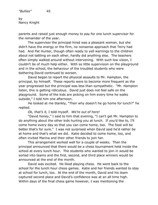 “Bullies”        45

by
Nancy Knight


parents and raised just enough money to pay for one lunch supervisor for
the remainder of the year.
       The supervisor the principal hired was a pleasant woman, but she
didn’t have the energy or the firm, no nonsense approach that Terry had
had. And Pat Hunter, though often ready to yell warnings to the children
about not tattling on each other, hardly did anything else. The teachers
often simply walked around without intervening. With such low vision, I
couldn’t be of much help either. With so little supervision on the playground
and in the school, the behaviour of the troubled students who were
bothering David continued to worsen.
       David began to report the physical assaults to Mr. Hampton, the
principal, by himself. These reports were to become more frequent as the
year progressed but the principal was less than sympathetic. “Mr. Hampton
listen, this is getting ridiculous. David just does not feel safe on the
playground. Some of the kids are picking on him every time he walks
outside,” I told him one afternoon.
       He looked at me blankly, “Then why doesn’t he go home for lunch?” he
replied.
       Ok, that’s it, I told myself. We’re out of here!
       “David honey,” I said to him that evening, “I can’t get Mr. Hampton to
do anything about the other kids hurting you at lunch. If you’d like to, I’ll
come home every day so that you can come home, too. The food will be
better that’s for sure.” I was not surprised when David said he’d rather be
at home and that’s what we did. Katie decided to come home, too, and
often invited Marina and their other friends to join her.
       This arrangement worked well for a couple of weeks. Then the
principal announced that there would be a chess tournament held inside the
school at every lunch hour. The students who wanted to join in would be
sorted into teams and the first, second, and third place winners would be
announced at the end of the month.
       David was excited. He liked playing chess. He went back to the
school for the lunch hour chess games. Katie and her friends wanted to stay
at school for lunch, too. At the end of the month, David and his team
captured second place and David’s confidence was at an all time high.
Within days of the final chess game however, I was mentioning the
 