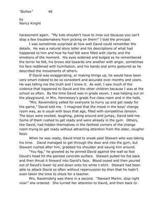 “Bullies”        46

by
Nancy Knight


harassment again. “My kids shouldn’t have to miss out because you can’t
stop a few troublemakers from picking on them!” I told the principal.
       I was sometimes surprised at how well David could remember the
details. He was a natural story teller and his descriptions of what had
happened to him and how he had felt were filled with clarity and the
emotions of the moment. His eyes widened and bulged as he remembered
the terror he felt, his brows slid towards one another with anger, sometimes
his face reddened with humiliation, and his hands and arms gestured as he
described the movements of others.
       If David was exaggerating, or making things up, he would have been
very smart indeed to be so consistent and accurate over months and years.
He was telling me the truth and I knew it. As well, I saw much of the
violence that happened to David and the other children because I was at the
school so often. By the time David was in grade seven, I was helping out on
the playground, in Mrs. Hennessey’s grade five class room and in the halls.
       “Mrs. Ravemsbirg yelled for everyone to hurry up and get ready for
the game,” David told me. I imagined that the mood in the boys’ change
room was, as is usual with boys that age, filled with competitive tension.
The boys were excited, laughing, joking around and jumpy, David told me.
Some of them rushed to get ready and were already in the gym. Others,
like David, had hidden themselves in the farthest corners of the change
room trying to get ready without attracting attention from the older, rougher
boys.
       When he was ready, David tried to sneak past Stewart who was taking
his time. David managed to get through the door and into the gym, but
Stewart rushed after him, grabbed his shoulder and swung him around.
       “You fag,” he growled as he pinned David against the wall so fast
David’s head hit the painted concrete surface. Stewart pulled his fist back
and then thrust it forward into David’s face. Blood oozed and then poured
out of David’s lower lip and down onto his white t-shirt. Stewart had been
able to attack David so often without repercussion by then that he hadn’t
even taken the time to check for a teacher.
       Mrs. Ravemsbirg was there in a second. “Stewart Martin, stop right
now!” she ordered. She turned her attention to David, and then back to
 