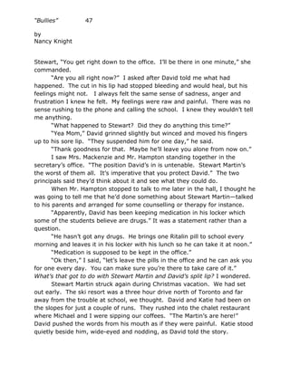 “Bullies”         47

by
Nancy Knight


Stewart, “You get right down to the office. I’ll be there in one minute,” she
commanded.
       “Are you all right now?” I asked after David told me what had
happened. The cut in his lip had stopped bleeding and would heal, but his
feelings might not. I always felt the same sense of sadness, anger and
frustration I knew he felt. My feelings were raw and painful. There was no
sense rushing to the phone and calling the school. I knew they wouldn’t tell
me anything.
       “What happened to Stewart? Did they do anything this time?”
       “Yea Mom,” David grinned slightly but winced and moved his fingers
up to his sore lip. “They suspended him for one day,” he said.
       “Thank goodness for that. Maybe he’ll leave you alone from now on.”
       I saw Mrs. Mackenzie and Mr. Hampton standing together in the
secretary’s office. “The position David’s in is untenable. Stewart Martin’s
the worst of them all. It’s imperative that you protect David.” The two
principals said they’d think about it and see what they could do.
       When Mr. Hampton stopped to talk to me later in the hall, I thought he
was going to tell me that he’d done something about Stewart Martin—talked
to his parents and arranged for some counselling or therapy for instance.
       “Apparently, David has been keeping medication in his locker which
some of the students believe are drugs.” It was a statement rather than a
question.
       “He hasn’t got any drugs. He brings one Ritalin pill to school every
morning and leaves it in his locker with his lunch so he can take it at noon.”
       “Medication is supposed to be kept in the office.”
       “Ok then,” I said, “let’s leave the pills in the office and he can ask you
for one every day. You can make sure you’re there to take care of it.”
What’s that got to do with Stewart Martin and David’s split lip? I wondered.
       Stewart Martin struck again during Christmas vacation. We had set
out early. The ski resort was a three hour drive north of Toronto and far
away from the trouble at school, we thought. David and Katie had been on
the slopes for just a couple of runs. They rushed into the chalet restaurant
where Michael and I were sipping our coffees. “The Martin’s are here!”
David pushed the words from his mouth as if they were painful. Katie stood
quietly beside him, wide-eyed and nodding, as David told the story.
 