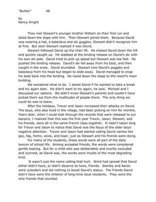 “Bullies”         48

by
Nancy Knight


       They met Stewart’s younger brother William on their first run and
skied down the slope with him. Then Stewart joined them. Because David
was wearing a hat, a balaclava and ski goggles, Stewart didn’t recognize him
at first. But soon Stewart realized it was David.
       Stewart followed David up the chair lift. He chased David down the hill
and quickly caught up. He stabbed at the binding release on David’s ski with
his own ski pole. David tried to pick up speed but Stewart was too fast. He
pushed the binding release. David’s ski fell away from his boot, and then
caught in the snow. David stumbled. Stewart tore David’s goggles and
balaclava from his head but began to slide away. David managed to snap
his boot back into the binding. He raced down the slope to the resort’s main
building.
       We wondered what to do. I asked David if he wanted to take a break
and try again later. He didn’t want to try again, he said. Michael and I
discussed our options. We didn’t know Stewart’s parents and couldn’t have
picked them out from the multitudes of people there. The only thing we
could do was to leave.
       After the holidays, Trevor and Jason increased their attacks on David.
The boys, who also lived in the village, had been picking on him for months.
Years later, when I could look through the records that were released to our
lawyers, I realized that this was the first year Trevor, Jason, Stewart, and
his friends, were all in the same French class together. It hadn’t taken long
for Trevor and Jason to notice that David was the focus of the older boys’
negative attention. Trevor and Jason had started calling David names like
gay, fag, homo, woos, and loser, just as Stewart and his friends were doing.
       For many of the students, these words were all part of the daily
lexicon of school life. Among accepted friends, the words were considered
gentle teasing. But for a child who was deliberately and overtly excluded
and scorned, as David was, the words were insults of the most degrading
kind.
        It wasn’t just the name calling that hurt. Word had spread that David
either didn’t have, or didn’t deserve to have, friends. Stanley and Aaron
were outsiders and did nothing to boost David’s status. The friends David
didn’t have were the children of long-time local residents. They were the
only friends that counted.
 