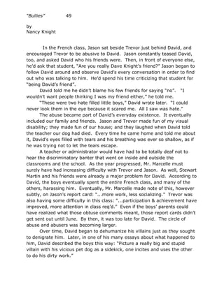 “Bullies”         49

by
Nancy Knight


         In the French class, Jason sat beside Trevor just behind David, and
encouraged Trevor to be abusive to David. Jason constantly teased David,
too, and asked David who his friends were. Then, in front of everyone else,
he’d ask that student, “Are you really Dave Knight’s friend?” Jason began to
follow David around and observe David’s every conversation in order to find
out who was talking to him. He’d spend his time criticizing that student for
“being David’s friend”.
       David told me he didn’t blame his few friends for saying “no”. “I
wouldn’t want people thinking I was my friend either,” he told me.
       “These were two hate filled little boys,” David wrote later. “I could
never look them in the eye because it scared me. All I saw was hate.”
       The abuse became part of David’s everyday existence. It eventually
included our family and friends. Jason and Trevor made fun of my visual
disability; they made fun of our house; and they laughed when David told
the teacher our dog had died. Every time he came home and told me about
it, David’s eyes filled with tears and his breathing was ever so shallow, as if
he was trying not to let the tears escape.
       A teacher or administrator would have had to be totally deaf not to
hear the discriminatory banter that went on inside and outside the
classrooms and the school. As the year progressed, Mr. Marcelle must
surely have had increasing difficulty with Trevor and Jason. As well, Stewart
Martin and his friends were already a major problem for David. According to
David, the boys eventually spent the entire French class, and many of the
others, harassing him. Eventually, Mr. Marcelle made note of this, however
subtly, on Jason’s report card: “...more work, less socializing.” Trevor was
also having some difficulty in this class: “...participation & achievement have
improved, more attention in class req’d.” Even if the boys’ parents could
have realized what those obtuse comments meant, those report cards didn’t
get sent out until June. By then, it was too late for David. The circle of
abuse and abusers was becoming larger.
       Over time, David began to dehumanize his villains just as they sought
to denigrate him. Later, in one of his many essays about what happened to
him, David described the boys this way: “Picture a really big and stupid
villain with his vicious pet dog as a sidekick, one incites and uses the other
to do his dirty work.”
 
