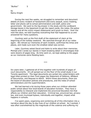 “Bullies”         5

by
Nancy Knight


     During the next few weeks, we struggled to remember and document
details of every incident of harassment and every assault, every meeting,
letter and phone call to school administrators and staff, police and
government. We went to the big drawer in the study and the cardboard
storage boxes in the basement to get the report cards, the notes, the police
reports and all the victim impact statements we’d given to them. Over the
next few days, we told Courtney everything that had happened to us and
answered her many questions.

     Courtney sent us the first draft of the statement of claim at the
beginning of the holiday weekend. We searched through all of our notes
again. We relived our memories of each incident, confirmed the times and
places, and made sure even the smallest detail was correct.

    Later, Courtney asked David and Katie to write about their memories.
Michael and I wrote our stories in heart breaking detail in chronologies that
were dozens of pages long. As time went on, we kept adding to the pages
as our memories came flooding back.



                                     ***



Six years later, I gathered all of this together with hundreds of pages of
court documents. It’s all spread out on the floor of the small study in our
Toronto apartment. The legal documents are sorted into coiled binders with
legal titles printed on their front pages like Statement of Defence, Affidavit
of Documents, and Request to Admit. Within those documents, there are
the board of education policies and procedures, and the notes of school
administrators and the superintendent.

     We had learned a lot during those years when our children attended
public school about how local boards of education function. They have a
responsibility to interpret and implement the provincial Education Act that
affects our children and their education. Criminal law, provincial law, privacy
law, and even municipal bylaws, individually and together, impact what
happens in schools.

    I’ve spent years, organizing and combining all of this information into a
narrative about the day to day lives of our children at school. As I worked, I
was often overwhelmed by the magnitude of the violence and suffering my
 