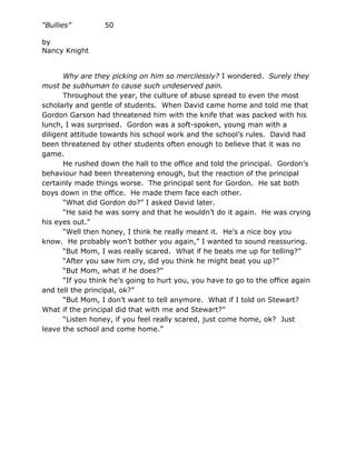 “Bullies”         50

by
Nancy Knight


       Why are they picking on him so mercilessly? I wondered. Surely they
must be subhuman to cause such undeserved pain.
       Throughout the year, the culture of abuse spread to even the most
scholarly and gentle of students. When David came home and told me that
Gordon Garson had threatened him with the knife that was packed with his
lunch, I was surprised. Gordon was a soft-spoken, young man with a
diligent attitude towards his school work and the school’s rules. David had
been threatened by other students often enough to believe that it was no
game.
       He rushed down the hall to the office and told the principal. Gordon’s
behaviour had been threatening enough, but the reaction of the principal
certainly made things worse. The principal sent for Gordon. He sat both
boys down in the office. He made them face each other.
       “What did Gordon do?” I asked David later.
       “He said he was sorry and that he wouldn’t do it again. He was crying
his eyes out.”
       “Well then honey, I think he really meant it. He’s a nice boy you
know. He probably won’t bother you again,” I wanted to sound reassuring.
       “But Mom, I was really scared. What if he beats me up for telling?”
       “After you saw him cry, did you think he might beat you up?”
       “But Mom, what if he does?”
       “If you think he’s going to hurt you, you have to go to the office again
and tell the principal, ok?”
       “But Mom, I don’t want to tell anymore. What if I told on Stewart?
What if the principal did that with me and Stewart?”
       “Listen honey, if you feel really scared, just come home, ok? Just
leave the school and come home.”
 