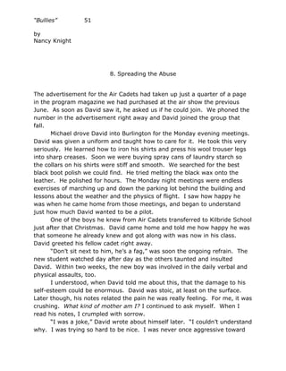 “Bullies”         51

by
Nancy Knight




                           8. Spreading the Abuse


The advertisement for the Air Cadets had taken up just a quarter of a page
in the program magazine we had purchased at the air show the previous
June. As soon as David saw it, he asked us if he could join. We phoned the
number in the advertisement right away and David joined the group that
fall.
      Michael drove David into Burlington for the Monday evening meetings.
David was given a uniform and taught how to care for it. He took this very
seriously. He learned how to iron his shirts and press his wool trouser legs
into sharp creases. Soon we were buying spray cans of laundry starch so
the collars on his shirts were stiff and smooth. We searched for the best
black boot polish we could find. He tried melting the black wax onto the
leather. He polished for hours. The Monday night meetings were endless
exercises of marching up and down the parking lot behind the building and
lessons about the weather and the physics of flight. I saw how happy he
was when he came home from those meetings, and began to understand
just how much David wanted to be a pilot.
      One of the boys he knew from Air Cadets transferred to Kilbride School
just after that Christmas. David came home and told me how happy he was
that someone he already knew and got along with was now in his class.
David greeted his fellow cadet right away.
      “Don’t sit next to him, he’s a fag,” was soon the ongoing refrain. The
new student watched day after day as the others taunted and insulted
David. Within two weeks, the new boy was involved in the daily verbal and
physical assaults, too.
      I understood, when David told me about this, that the damage to his
self-esteem could be enormous. David was stoic, at least on the surface.
Later though, his notes related the pain he was really feeling. For me, it was
crushing. What kind of mother am I? I continued to ask myself. When I
read his notes, I crumpled with sorrow.
      “I was a joke,” David wrote about himself later. “I couldn’t understand
why. I was trying so hard to be nice. I was never once aggressive toward
 