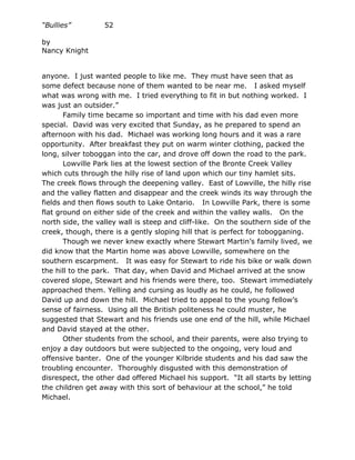 “Bullies”         52

by
Nancy Knight


anyone. I just wanted people to like me. They must have seen that as
some defect because none of them wanted to be near me. I asked myself
what was wrong with me. I tried everything to fit in but nothing worked. I
was just an outsider.”
       Family time became so important and time with his dad even more
special. David was very excited that Sunday, as he prepared to spend an
afternoon with his dad. Michael was working long hours and it was a rare
opportunity. After breakfast they put on warm winter clothing, packed the
long, silver toboggan into the car, and drove off down the road to the park.
       Lowville Park lies at the lowest section of the Bronte Creek Valley
which cuts through the hilly rise of land upon which our tiny hamlet sits.
The creek flows through the deepening valley. East of Lowville, the hilly rise
and the valley flatten and disappear and the creek winds its way through the
fields and then flows south to Lake Ontario. In Lowville Park, there is some
flat ground on either side of the creek and within the valley walls. On the
north side, the valley wall is steep and cliff-like. On the southern side of the
creek, though, there is a gently sloping hill that is perfect for tobogganing.
       Though we never knew exactly where Stewart Martin’s family lived, we
did know that the Martin home was above Lowville, somewhere on the
southern escarpment. It was easy for Stewart to ride his bike or walk down
the hill to the park. That day, when David and Michael arrived at the snow
covered slope, Stewart and his friends were there, too. Stewart immediately
approached them. Yelling and cursing as loudly as he could, he followed
David up and down the hill. Michael tried to appeal to the young fellow’s
sense of fairness. Using all the British politeness he could muster, he
suggested that Stewart and his friends use one end of the hill, while Michael
and David stayed at the other.
       Other students from the school, and their parents, were also trying to
enjoy a day outdoors but were subjected to the ongoing, very loud and
offensive banter. One of the younger Kilbride students and his dad saw the
troubling encounter. Thoroughly disgusted with this demonstration of
disrespect, the other dad offered Michael his support. “It all starts by letting
the children get away with this sort of behaviour at the school,” he told
Michael.
 