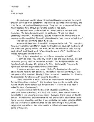 “Bullies”         53

by
Nancy Knight


       Stewart continued to follow Michael and David everywhere they went.
Stewart swore at them constantly. He blew his cigarette smoke directly into
their faces. Michael and David gave up. They had had enough and Michael
finally realized how difficult David’s life at school had been.
       Michael went over to the school and mentioned the incident to Mr.
Hampton. We talked about it when he got home. “I told him about
yesterday’s incident,” Michael said, “just to make sure he knows this is an
ongoing problem and that Stewart’s giving David a hard time at school, too.”
       “He won’t do anything about it,” I said.
       A couple of days later, I found Mr. Hampton in the hall. “Mr. Hampton,
how can you let Stewart Martin cause the trouble he’s causing? And some of
the others are getting worse, too. How can you let these kids keep hurting
each other? And David, well, he’s getting the worst of it,” I told him as he
looked nervously around the hall.
        “Mrs. Knight, why don’t you enrol David in another school?”
       “I can’t do that. You know my vision is bad and I can’t drive. I’ve got
no way of getting my kids to another school!” Mr. Hampton nodded his
head and walked away. I’m going to fix this, I told myself, I’m going to
figure out how this organization works and fix this.
       It took me weeks of searching. “Hello, I’m looking for information
about how to help my son at school. The school won’t do anything,” I told
one person after another. Finally, I found out what I needed to do. I had it:
An association for children with learning disabilities.
       “Send the school a letter. Ask for an Identification, Placement and
Review Committee meeting,” the literature they sent to me said. Why
hadn’t anyone at the school told me about this? It’s not as if we hadn’t
asked for help often enough.
       A representative from the board of education was there. The
principals, David’s teachers, and Mary Lou Gibson, were seated around a
large table in the school’s resource room. Everyone there spoke on David’s
behalf. Michael and I explained that we had professional advice that David
had a learning disability, and that it was probably connected with his ADHD.
We said we were not confident that he was performing to his aptitude
despite his best efforts. We mentioned the difficulty he was having with
some of his peers.
 
