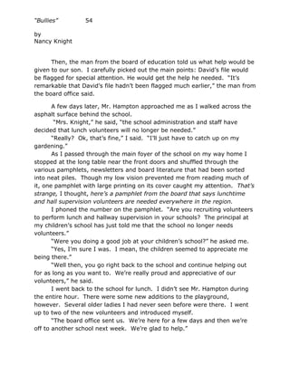 “Bullies”        54

by
Nancy Knight


      Then, the man from the board of education told us what help would be
given to our son. I carefully picked out the main points: David’s file would
be flagged for special attention. He would get the help he needed. “It’s
remarkable that David’s file hadn’t been flagged much earlier,” the man from
the board office said.

       A few days later, Mr. Hampton approached me as I walked across the
asphalt surface behind the school.
        “Mrs. Knight,” he said, “the school administration and staff have
decided that lunch volunteers will no longer be needed.”
       “Really? Ok, that’s fine,” I said. “I’ll just have to catch up on my
gardening.”
       As I passed through the main foyer of the school on my way home I
stopped at the long table near the front doors and shuffled through the
various pamphlets, newsletters and board literature that had been sorted
into neat piles. Though my low vision prevented me from reading much of
it, one pamphlet with large printing on its cover caught my attention. That’s
strange, I thought, here’s a pamphlet from the board that says lunchtime
and hall supervision volunteers are needed everywhere in the region.
       I phoned the number on the pamphlet. “Are you recruiting volunteers
to perform lunch and hallway supervision in your schools? The principal at
my children’s school has just told me that the school no longer needs
volunteers.”
       “Were you doing a good job at your children’s school?” he asked me.
       “Yes, I’m sure I was. I mean, the children seemed to appreciate me
being there.”
       “Well then, you go right back to the school and continue helping out
for as long as you want to. We’re really proud and appreciative of our
volunteers,” he said.
       I went back to the school for lunch. I didn’t see Mr. Hampton during
the entire hour. There were some new additions to the playground,
however. Several older ladies I had never seen before were there. I went
up to two of the new volunteers and introduced myself.
       “The board office sent us. We’re here for a few days and then we’re
off to another school next week. We’re glad to help.”
 