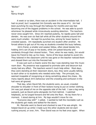 “Bullies”         55

by
Nancy Knight


      A week or so later, there was an accident in the intermediate hall. I
had no proof, but I suspected Jim Connelly was the cause of it. Jim had
been punching his way through the hallways for months and was fast
becoming one of the biggest problems in the school. He was able to punch
whomever he pleased while miraculously avoiding detection. The teachers
never once caught him. Once Jim reached puberty, he rapidly grew tall and
slender. He was over six feet tall while all the other students around him
were much smaller. He kept his punches low, aiming for lower backs in
crowded spaces. Jim repeatedly punched one student after another. He
forced others to get out of his way as students crowded the busy hallway.
       Jim’s friend, a smaller and weaker fellow, often stood beside him,
holding Jim’s can of pop or his books, while Jim poked leisurely and
carelessly through their shared locker. Then, when he was ready, Jim would
leave his friend to tidy up his mess. Some of the boys started to avoid Jim.
They loitered in the classroom until he was gone or the teacher noticed them
and shooed them out into the frenzied hall.
      It was just such a chaotic scene the day I was standing near the music
room door. My presence was supposed to promote calm and decorum but
rarely had any effect. The teachers weren’t much help either. Most days,
they were standing at their classroom doors, but, they were usually talking
to each other or to students who needed extra help. The principal, too,
seemed incapable of recognizing or doing something about the chaos. My
many reports about Jim’s behaviour and the crowding and confusion in the
hall were all ignored.
      That day, when David fell, the students were, as usual, crowded
shoulder to shoulder in front of their lockers trying to put on winter clothing.
Jim was just ahead of me on the opposite side of the hall. I saw a leg swing
outward, just as David came alongside me from behind. I watched
helplessly, as he lunged forward and fell onto the floor. He lay there for a
moment. I stood staring at him. My legs wouldn’t move for me.
      “Everyone stay still!” I yelled. I wanted to halt the inevitable rush as
the students got ready and bolted for the doors.
      Mr. Marcelle went to David and checked to see if he was alright. He
helped David sit up while I made sure the other students did not start
rushing around, or over, him. Then David was on his feet once again. When
 
