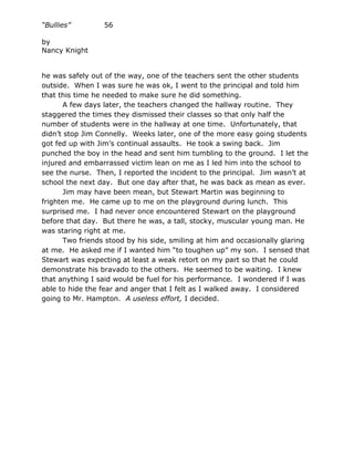 “Bullies”        56

by
Nancy Knight


he was safely out of the way, one of the teachers sent the other students
outside. When I was sure he was ok, I went to the principal and told him
that this time he needed to make sure he did something.
       A few days later, the teachers changed the hallway routine. They
staggered the times they dismissed their classes so that only half the
number of students were in the hallway at one time. Unfortunately, that
didn’t stop Jim Connelly. Weeks later, one of the more easy going students
got fed up with Jim’s continual assaults. He took a swing back. Jim
punched the boy in the head and sent him tumbling to the ground. I let the
injured and embarrassed victim lean on me as I led him into the school to
see the nurse. Then, I reported the incident to the principal. Jim wasn’t at
school the next day. But one day after that, he was back as mean as ever.
       Jim may have been mean, but Stewart Martin was beginning to
frighten me. He came up to me on the playground during lunch. This
surprised me. I had never once encountered Stewart on the playground
before that day. But there he was, a tall, stocky, muscular young man. He
was staring right at me.
       Two friends stood by his side, smiling at him and occasionally glaring
at me. He asked me if I wanted him “to toughen up” my son. I sensed that
Stewart was expecting at least a weak retort on my part so that he could
demonstrate his bravado to the others. He seemed to be waiting. I knew
that anything I said would be fuel for his performance. I wondered if I was
able to hide the fear and anger that I felt as I walked away. I considered
going to Mr. Hampton. A useless effort, I decided.
 
