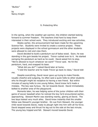 “Bullies”        57

by
Nancy Knight




                             9. Protecting Who




In the spring, when the weather got warmer, the children started looking
forward to summer freedom. The teachers tried hard to keep them
interested in their school work. They introduced exciting and new activities.
       Weeks earlier, the announcement had been made for the upcoming
Science Fair. Students were invited to create a science project. These
projects were displayed in the school gymnasium and the other students
were allowed to visit and view them.
       David decided to build a pendulum out of balsa wood. Soon, he was
standing in the gym beside his project. Trevor rushed over to it. He started
swinging the pendulum as hard as he could. David asked him to stop.
“We’re allowed to touch whatever we want!” Trevor said. He hit the
pendulum, hard, and snapped its base.
       “What did you do?” I asked David later at home.
       “I told the teacher and he made Trevor go back to class,” David told
me.
       Despite everything, David never gave up trying to make friends.
Usually cheerful and outgoing, he often said a quick hello to other students
who he thought might be receptive to having a new friend. But within
minutes of saying hello to one young fellow, David knew he’d made a
mistake. The boy was furious. He ran towards David. David immediately
bolted to another area of the playground.
       Moments later, he was helping some of the junior children with their
game of soccer baseball when he noticed the boy he’d encountered earlier,
approaching. Stewart Martin was standing nearby, glaring at David. The
two boys looked very much alike. David knew instantly that the smaller
fellow was Stewart’s younger brother. On cue from Stewart, the younger
child raced towards David, ready to plough right into him with all his force.
David stepped away and thrust his leg out to the side at the last minute.
The young boy tripped and fell. Stewart moved towards David.
 
