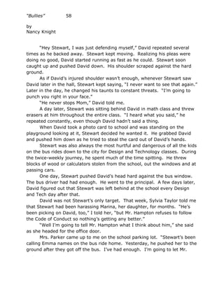 “Bullies”         58

by
Nancy Knight


       “Hey Stewart, I was just defending myself,” David repeated several
times as he backed away. Stewart kept moving. Realizing his pleas were
doing no good, David started running as fast as he could. Stewart soon
caught up and pushed David down. His shoulder scraped against the hard
ground.
       As if David’s injured shoulder wasn’t enough, whenever Stewart saw
David later in the hall, Stewart kept saying, “I never want to see that again.”
Later in the day, he changed his taunts to constant threats. “I’m going to
punch you right in your face.”
       “He never stops Mom,” David told me.
       A day later, Stewart was sitting behind David in math class and threw
erasers at him throughout the entire class. “I heard what you said,” he
repeated constantly, even though David hadn’t said a thing.
       When David took a photo card to school and was standing on the
playground looking at it, Stewart decided he wanted it. He grabbed David
and pushed him down as he tried to steal the card out of David’s hands.
       Stewart was also always the most hurtful and dangerous of all the kids
on the bus rides down to the city for Design and Technology classes. During
the twice-weekly journey, he spent much of the time spitting. He threw
blocks of wood or calculators stolen from the school, out the windows and at
passing cars.
       One day, Stewart pushed David’s head hard against the bus window.
The bus driver had had enough. He went to the principal. A few days later,
David figured out that Stewart was left behind at the school every Design
and Tech day after that.
       David was not Stewart’s only target. That week, Sylvia Taylor told me
that Stewart had been harassing Marina, her daughter, for months. “He’s
been picking on David, too,” I told her, “but Mr. Hampton refuses to follow
the Code of Conduct so nothing’s getting any better.”
       “Well I’m going to tell Mr. Hampton what I think about him,” she said
as she headed for the office door.
       Mrs. Parker came up to me on the school parking lot. “Stewart’s been
calling Emma names on the bus ride home. Yesterday, he pushed her to the
ground after they got off the bus. I’ve had enough. I’m going to let Mr.
 
