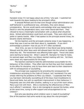 “Bullies”         59

by
Nancy Knight


Hampton know I’m not happy about any of this,” she said. I watched her
walk towards the doors leading to the principal’s office.
       It amazed Michael and me that even though school administration and
staff behaved in a professional way, ultimately, they were always
uncooperative. No one would openly acknowledge what was happening to
David or who the perpetrators were, even when David told them. They
refused to have a meaningful conversation with us about what should be
done. School administration could duck and evade. They were silent and
polite or openly hostile. After I had spoken to the principal several times, he
became clearly dismissive.
       Yet the teachers and the principals certainly knew it was happening. I
knew they saw it and we told them about it, repeatedly. If you don’t
acknowledge a problem—how do you fix it? I often wondered.
        Over time, we saw no improvement in how David was being treated.
Stewart and the other boys were still allowed back into the school no matter
what they did. The harassment was affecting Katie again. Trevor and Jason
were starting to harass her. When I asked Mr. Hampton for help for Katie,
he seemed eager and Mary Lou Gibson started meeting with her. Yet there
were never any repercussions for the boys.
       The teachers seemed to hold the administration accountable for the
behaviour of the children. They often told me that they sent their students
to the office for discipline, only to have them sent back to their classrooms
with no consequences or counselling.
       The principal was supposed to be providing the consequences for
misbehaviour according to the Code of Conduct, yet I wondered if he was
simply referring the problems to Mary Lou Gibson. I suspected that Mary
Lou had been individually counselling all of the boys most troublesome to
David and Katie, but with no significant improvement in their behaviour. I
frequently saw one child after another, walking in or out of the room where
Mary Loud met with them. Who is monitoring the effectiveness of Mary
Lou’s efforts? I wondered. How is she managing to counsel the bullies, while
at the same time, trying to offer support and encouragement to my
children?
       And who was deciding which children were in need of counselling?
One of the teachers had some words to say about the vice-principal’s
 