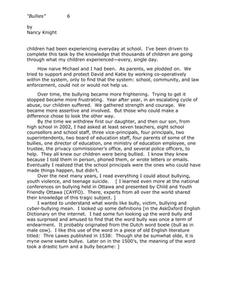 “Bullies”        6

by
Nancy Knight


children had been experiencing everyday at school. I’ve been driven to
complete this task by the knowledge that thousands of children are going
through what my children experienced—every, single day.

     How naive Michael and I had been. As parents, we plodded on. We
tried to support and protect David and Katie by working co-operatively
within the system, only to find that the system: school, community, and law
enforcement, could not or would not help us.

      Over time, the bullying became more frightening. Trying to get it
stopped became more frustrating. Year after year, in an escalating cycle of
abuse, our children suffered. We gathered strength and courage. We
became more assertive and involved. But those who could make a
difference chose to look the other way.
      By the time we withdrew first our daughter, and then our son, from
high school in 2002, I had asked at least seven teachers, eight school
counsellors and school staff, three vice-principals, four principals, two
superintendents, two board of education staff, four parents of some of the
bullies, one director of education, one ministry of education employee, one
trustee, the privacy commissioner’s office, and several police officers, to
help. They all knew our children were being bullied. I know they knew
because I told them in person, phoned them, or wrote letters or emails.
Eventually I realized that the school principals were the ones who could have
made things happen, but didn’t.
      Over the next many years, I read everything I could about bullying,
youth violence, and teenage suicide. [ I learned even more at the national
conferences on bullying held in Ottawa and presented by Child and Youth
Friendly Ottawa (CAYFO). There, experts from all over the world shared
their knowledge of this tragic subject. ]
      I wanted to understand what words like bully, victim, bullying and
cyber-bullying mean. I looked up some definitions [in the AskOxford English
Dictionary on the internet. I had some fun looking up the word bully and
was surprised and amused to find that the word bully was once a term of
endearment. It probably originated from the Dutch word boele (bull as in
male cow). I like this use of the word in a piece of old English literature
titled: Thre Lawes published in 1538: Though she be sumwhat olde, it is
myne owne swete bullye. Later on in the 1500’s, the meaning of the word
took a drastic turn and a bully became: ]
 