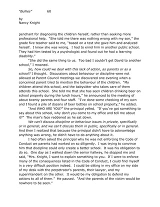 “Bullies”         60

by
Nancy Knight


penchant for diagnosing the children herself, rather than seeking more
professional help. “She told me there was nothing wrong with my son,” the
grade five teacher said to me, “based on a test she gave him and analyzed
herself. I knew she was wrong. I had to enrol him in another public school.
They had him tested by a psychologist and found out he had a learning
disability.”
       “She did the same thing to us. Too bad I couldn’t get David to another
school,” I moaned.
       So, how could we deal with this lack of action, as parents or as a
school? I thought. Discussions about behaviour or discipline were not
allowed at Parent Council meetings we discovered one evening when a
concerned parent tried to mention the behaviour of the children. “My
children attend this school, and the babysitter who takes care of them
attends this school. She told me that she has seen children drinking beer on
school property during the lunch hours,” he announced to the meeting of
about twenty parents and four staff. “I’ve done some checking of my own
and I found a pile of dozens of beer bottles on school property,” he added.
       “And WHO ARE YOU?” the principal yelled. “If you’ve got something to
say about this school, why don’t you come to my office and tell me about
it?” The man’s face reddened as he sat down.
       We can’t discuss discipline or behaviour issues in private, specifically
or in general; and we can’t discuss them in public, specifically or in general.
And then I realized that because the principal didn’t have to acknowledge
anything was wrong, he didn’t have to do anything about it.
       I had often asked the principal why he was not enforcing the Code of
Conduct we parents had worked on so diligently. I was trying to convince
him that discipline could only create a better school. It was his obligation to
do so. One day as I walked down the senior hallway, he stopped me and
said, “Mrs. Knight, I want to explain something to you. If I were to enforce
many of the consequences listed in the Code of Conduct, I could find myself
in a very difficult position indeed. I could be sitting in my office on my side
of my desk with the perpetrator’s parents, their lawyer, and my
superintendent on the other. It would be my obligation to defend my
actions to all of them.” He paused. “And the parents of the victim would be
nowhere to be seen.”
 