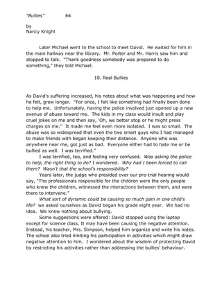“Bullies”         64

by
Nancy Knight


     Later Michael went to the school to meet David. He waited for him in
the main hallway near the library. Mr. Porter and Mr. Harris saw him and
stopped to talk. “Thank goodness somebody was prepared to do
something,” they told Michael.

                               10. Real Bullies



As David’s suffering increased, his notes about what was happening and how
he felt, grew longer. “For once, I felt like something had finally been done
to help me. Unfortunately, having the police involved just opened up a new
avenue of abuse toward me. The kids in my class would insult and play
cruel jokes on me and then say, ‘Oh, we better stop or he might press
charges on me.’’ It made me feel even more isolated. I was so small. The
abuse was so widespread that even the two smart guys who I had managed
to make friends with began keeping their distance. Anyone who was
anywhere near me, got just as bad. Everyone either had to hate me or be
bullied as well. I was terrified.”
       I was terrified, too, and feeling very confused. Was asking the police
to help, the right thing to do? I wondered. Why had I been forced to call
them? Wasn’t that the school’s responsibility?
       Years later, the judge who presided over our pre-trial hearing would
say, “The professionals responsible for the children were the only people
who knew the children, witnessed the interactions between them, and were
there to intervene.”
       What sort of dynamic could be causing so much pain in one child’s
life? we asked ourselves as David began his grade eight year. We had no
idea. We knew nothing about bullying.
       Some suggestions were offered: David stopped using the laptop
except for science class. It may have been causing the negative attention.
Instead, his teacher, Mrs. Simpson, helped him organize and write his notes.
The school also tried limiting his participation in activities which might draw
negative attention to him. I wondered about the wisdom of protecting David
by restricting his activities rather than addressing the bullies’ behaviour.
 