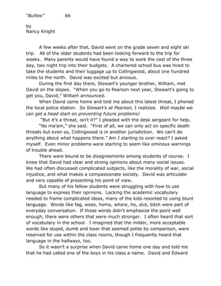 “Bullies”         66

by
Nancy Knight


       A few weeks after that, David went on the grade seven and eight ski
trip. All of the older students had been looking forward to the trip for
weeks. Many parents would have found a way to work the cost of the three
day, two night trip into their budgets. A chartered school bus was hired to
take the students and their luggage up to Collingwood, about one hundred
miles to the north. David was excited but anxious.
       During the first day there, Stewart’s younger brother, William, met
David on the slopes. “When you go to Pearson next year, Stewart’s going to
get you, David,” William announced.
       When David came home and told me about this latest threat, I phoned
the local police station. So Stewart’s at Pearson, I realized. Well maybe we
can get a head start on preventing future problems!
        “But it’s a threat, isn’t it?” I pleaded with the desk sergeant for help.
       “No ma’am,” she said. “First of all, we can only act on specific death
threats but even so, Collingwood is in another jurisdiction. We can’t do
anything about what happens there.” Am I starting to over react? I asked
myself. Even minor problems were starting to seem like ominous warnings
of trouble ahead.
       There were bound to be disagreements among students of course. I
knew that David had clear and strong opinions about many social issues.
We had often discussed complicated subjects, like the morality of war, social
injustice, and what makes a compassionate society. David was articulate
and very capable of presenting his point of view.
       But many of his fellow students were struggling with how to use
language to express their opinions. Lacking the academic vocabulary
needed to frame complicated ideas, many of the kids resorted to using blunt
language. Words like fag, woos, homo, whore, ho, slut, bitch were part of
everyday conversation. If those words didn’t emphasize the point well
enough, there were others that were much stronger. I often heard that sort
of vocabulary in the school. I imagined that the milder, more acceptable
words like stupid, dumb and loser that seemed polite by comparison, were
reserved for use within the class rooms, though I frequently heard that
language in the hallways, too.
       So it wasn’t a surprise when David came home one day and told me
that he had called one of the boys in his class a name. David and Edward
 
