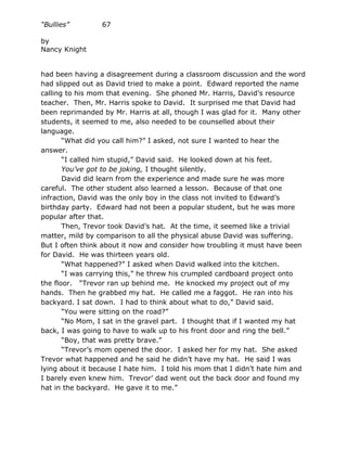 “Bullies”        67

by
Nancy Knight


had been having a disagreement during a classroom discussion and the word
had slipped out as David tried to make a point. Edward reported the name
calling to his mom that evening. She phoned Mr. Harris, David’s resource
teacher. Then, Mr. Harris spoke to David. It surprised me that David had
been reprimanded by Mr. Harris at all, though I was glad for it. Many other
students, it seemed to me, also needed to be counselled about their
language.
       “What did you call him?” I asked, not sure I wanted to hear the
answer.
       “I called him stupid,” David said. He looked down at his feet.
       You’ve got to be joking, I thought silently.
       David did learn from the experience and made sure he was more
careful. The other student also learned a lesson. Because of that one
infraction, David was the only boy in the class not invited to Edward’s
birthday party. Edward had not been a popular student, but he was more
popular after that.
       Then, Trevor took David’s hat. At the time, it seemed like a trivial
matter, mild by comparison to all the physical abuse David was suffering.
But I often think about it now and consider how troubling it must have been
for David. He was thirteen years old.
       “What happened?” I asked when David walked into the kitchen.
       “I was carrying this,” he threw his crumpled cardboard project onto
the floor. “Trevor ran up behind me. He knocked my project out of my
hands. Then he grabbed my hat. He called me a faggot. He ran into his
backyard. I sat down. I had to think about what to do,” David said.
       “You were sitting on the road?”
       “No Mom, I sat in the gravel part. I thought that if I wanted my hat
back, I was going to have to walk up to his front door and ring the bell.”
       “Boy, that was pretty brave.”
       “Trevor’s mom opened the door. I asked her for my hat. She asked
Trevor what happened and he said he didn’t have my hat. He said I was
lying about it because I hate him. I told his mom that I didn’t hate him and
I barely even knew him. Trevor’ dad went out the back door and found my
hat in the backyard. He gave it to me.”
 