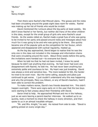 “Bullies”        68

by
Nancy Knight


       Then there were Rachel’s Bat Mitzvah plans. The gossip and the notes
had been circulating around the grade eight class room for weeks. Rachel
was making up her list of friends who would be invited.
       David mentioned the rumours about the big party at least weekly. We
didn’t know Rachel or her family, but neither did many of the other children
in the class, except for the small group of girls who were Rachel’s usual
friends. As the weeks rolled on, Rachel made a great fuss of who was going
to be invited to her party and passed around notes and messages about how
much fun it was going to be and who was going to be there. She quickly
became one of the popular girls as the competition for her favour, which
appeared and disappeared with cyclical regularity, heated up.
       As the big day approached, David began to realize that he was the
only one in the class not included in the message and information chains
that were circulating around the room. About three weeks before the party,
the invitations were handed out---to everyone but David.
       When he told me that he had not been invited, I knew he cared
because he didn’t eat anything that evening. He had never had even one
disagreement with Rachel, he told me. He had never been anything but
extremely polite and courteous to her. My heart was just breaking. David
was always a kind and sensitive boy. The more isolated he felt, the harder
he tried to be even nicer. But the name calling, assaults and jokes just
continued to get worse. I just couldn’t understand why this was happening
and why the principals, Mary Lou Gibson, or any of David’s teachers, hadn’t
been able to correct the problem.
       To make matters worse, David’s two friends deserted him. This didn’t
happen overnight. There were signs early on in the year that the two boys
were starting to feel uneasy about their friendship with David.
       Aaron tried to help. He approached Michael and me in the hallway,
just as we were leaving a parent-teacher interview. He walked up to us
quickly, took a moment to check the hallway in every direction, and then
spoke to us in an almost inaudible whisper.
       “Mr. and Mrs. Knight,” he said. He rocked from side to side. “David is
getting picked on every single day.”
 