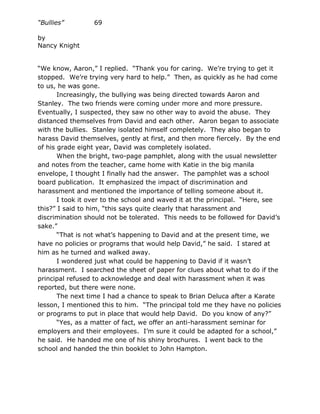 “Bullies”        69

by
Nancy Knight


“We know, Aaron,” I replied. “Thank you for caring. We’re trying to get it
stopped. We’re trying very hard to help.” Then, as quickly as he had come
to us, he was gone.
       Increasingly, the bullying was being directed towards Aaron and
Stanley. The two friends were coming under more and more pressure.
Eventually, I suspected, they saw no other way to avoid the abuse. They
distanced themselves from David and each other. Aaron began to associate
with the bullies. Stanley isolated himself completely. They also began to
harass David themselves, gently at first, and then more fiercely. By the end
of his grade eight year, David was completely isolated.
       When the bright, two-page pamphlet, along with the usual newsletter
and notes from the teacher, came home with Katie in the big manila
envelope, I thought I finally had the answer. The pamphlet was a school
board publication. It emphasized the impact of discrimination and
harassment and mentioned the importance of telling someone about it.
       I took it over to the school and waved it at the principal. “Here, see
this?” I said to him, “this says quite clearly that harassment and
discrimination should not be tolerated. This needs to be followed for David’s
sake.”
       “That is not what’s happening to David and at the present time, we
have no policies or programs that would help David,” he said. I stared at
him as he turned and walked away.
       I wondered just what could be happening to David if it wasn’t
harassment. I searched the sheet of paper for clues about what to do if the
principal refused to acknowledge and deal with harassment when it was
reported, but there were none.
       The next time I had a chance to speak to Brian Deluca after a Karate
lesson, I mentioned this to him. “The principal told me they have no policies
or programs to put in place that would help David. Do you know of any?”
       “Yes, as a matter of fact, we offer an anti-harassment seminar for
employers and their employees. I’m sure it could be adapted for a school,”
he said. He handed me one of his shiny brochures. I went back to the
school and handed the thin booklet to John Hampton.
 