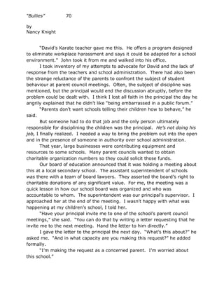 “Bullies”         70

by
Nancy Knight


       “David’s Karate teacher gave me this. He offers a program designed
to eliminate workplace harassment and says it could be adapted for a school
environment.” John took it from me and walked into his office.
       I took inventory of my attempts to advocate for David and the lack of
response from the teachers and school administration. There had also been
the strange reluctance of the parents to confront the subject of student
behaviour at parent council meetings. Often, the subject of discipline was
mentioned, but the principal would end the discussion abruptly, before the
problem could be dealt with. I think I lost all faith in the principal the day he
angrily explained that he didn’t like “being embarrassed in a public forum.”
       “Parents don’t want schools telling their children how to behave,” he
said.
       But someone had to do that job and the only person ultimately
responsible for disciplining the children was the principal. He’s not doing his
job, I finally realized. I needed a way to bring the problem out into the open
and in the presence of someone in authority over school administration.
       That year, large businesses were contributing equipment and
resources to some schools. Many parent councils wanted to obtain
charitable organization numbers so they could solicit those funds.
       Our board of education announced that it was holding a meeting about
this at a local secondary school. The assistant superintendent of schools
was there with a team of board lawyers. They asserted the board’s right to
charitable donations of any significant value. For me, the meeting was a
quick lesson in how our school board was organized and who was
accountable to whom. The superintendent was our principal’s supervisor. I
approached her at the end of the meeting. I wasn’t happy with what was
happening at my children’s school, I told her.
       “Have your principal invite me to one of the school’s parent council
meetings,” she said. “You can do that by writing a letter requesting that he
invite me to the next meeting. Hand the letter to him directly.”
       I gave the letter to the principal the next day. “What’s this about?” he
asked me. “And in what capacity are you making this request?” he added
formally.
       “I’m making the request as a concerned parent. I’m worried about
this school.”
 