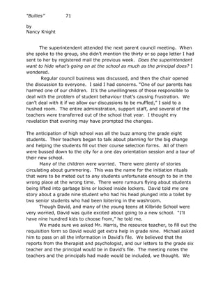 “Bullies”         71

by
Nancy Knight


      The superintendent attended the next parent council meeting. When
she spoke to the group, she didn’t mention the thirty or so page letter I had
sent to her by registered mail the previous week. Does the superintendent
want to hide what’s going on at the school as much as the principal does? I
wondered.
       Regular council business was discussed, and then the chair opened
the discussion to everyone. I said I had concerns. “One of our parents has
harmed one of our children. It’s the unwillingness of those responsible to
deal with the problem of student behaviour that’s causing frustration. We
can’t deal with it if we allow our discussions to be muffled,” I said to a
hushed room. The entire administration, support staff, and several of the
teachers were transferred out of the school that year. I thought my
revelation that evening may have prompted the changes.

The anticipation of high school was all the buzz among the grade eight
students. Their teachers began to talk about planning for the big change
and helping the students fill out their course selection forms. All of them
were bussed down to the city for a one day orientation session and a tour of
their new school.
       Many of the children were worried. There were plenty of stories
circulating about gummering. This was the name for the initiation rituals
that were to be meted out to any students unfortunate enough to be in the
wrong place at the wrong time. There were rumours flying about students
being lifted into garbage bins or locked inside lockers. David told me one
story about a grade nine student who had his head plunged into a toilet by
two senior students who had been loitering in the washroom.
       Though David, and many of the young teens at Kilbride School were
very worried, David was quite excited about going to a new school. “I’ll
have nine hundred kids to choose from,” he told me.
       We made sure we asked Mr. Harris, the resource teacher, to fill out the
requisition form so David would get extra help in grade nine. Michael asked
him to pass on all the information in David’s file. We believed that the
reports from the therapist and psychologist, and our letters to the grade six
teacher and the principal would be in David’s file. The meeting notes the
teachers and the principals had made would be included, we thought. We
 