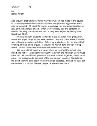 “Bullies”         72

by
Nancy Knight


also thought that whatever notes Mary Lou Gibson had made in the course
of counselling David about the harassment and physical aggression would
also be included. All that information would give the new administration an
idea of the challenges ahead. When we eventually saw the contents of
David’s file, only one report was in it: a very early report explaining that
David had ADHD.
      The grade eight students started to make plans for their graduation.
David was eager to go but we were nervous. Not one of his fellow students
was willing to associate with him. Before we walked over to the school that
evening, Michael and I argued. I thought he hadn’t done enough to help
David. He felt I had interfered too much and caused trouble.
      We were still stressed and upset when we reached the school with
David and Katie. I was worried about the isolation and rejection David must
have felt. As the different groups of students huddled together, David sat all
alone. He walked up to the front of the gymnasium to collect his diploma.
He didn’t seem to care about whether he was accepted. He had his eyes set
on the new school and the new people he would meet there.
 