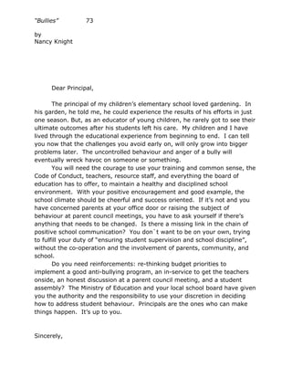 “Bullies”         73

by
Nancy Knight




      Dear Principal,

       The principal of my children’s elementary school loved gardening. In
his garden, he told me, he could experience the results of his efforts in just
one season. But, as an educator of young children, he rarely got to see their
ultimate outcomes after his students left his care. My children and I have
lived through the educational experience from beginning to end. I can tell
you now that the challenges you avoid early on, will only grow into bigger
problems later. The uncontrolled behaviour and anger of a bully will
eventually wreck havoc on someone or something.
       You will need the courage to use your training and common sense, the
Code of Conduct, teachers, resource staff, and everything the board of
education has to offer, to maintain a healthy and disciplined school
environment. With your positive encouragement and good example, the
school climate should be cheerful and success oriented. If it’s not and you
have concerned parents at your office door or raising the subject of
behaviour at parent council meetings, you have to ask yourself if there’s
anything that needs to be changed. Is there a missing link in the chain of
positive school communication? You don`t want to be on your own, trying
to fulfill your duty of “ensuring student supervision and school discipline”,
without the co-operation and the involvement of parents, community, and
school.
       Do you need reinforcements: re-thinking budget priorities to
implement a good anti-bullying program, an in-service to get the teachers
onside, an honest discussion at a parent council meeting, and a student
assembly? The Ministry of Education and your local school board have given
you the authority and the responsibility to use your discretion in deciding
how to address student behaviour. Principals are the ones who can make
things happen. It’s up to you.



Sincerely,
 