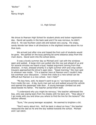 “Bullies”         75

by
Nancy Knight




                               11. High School




We drove to Pearson High School for student photo and locker registration
day. David sat quietly in the back seat and if he was nervous, he didn’t
show it. He was fourteen years old and looked very young. His wispy,
sandy blonde hair blew in all directions in the slightest breeze above his ice
blue eyes.

     We arrived just after nine and hoped the first rush of students would
be gone. We parked on the busy parking lot some distance away from the
main doors. David went into the school alone.

       It was a lovely summer day so Michael and I sat with the windows
open and waited. A large mini-van pulled into the row just ahead of us and
for several minutes we heard a loud, heated argument coming from that
direction. A man, dressed smartly in a light summer shirt and crisp cotton
trousers approached the driver’s open door. “Good morning,” the man said
to whoever was inside. “I’m a teacher here at Pearson and I couldn’t help
but overhear your discussion. I know first visits to a new school can be
difficult but Pearson is a nice school. Can I help?”

      “My boy here, well, he doesn’t want to go in,” we heard someone say
from inside the van. A big, burly man got out and walked around the vehicle
and opened the passenger side door. A young teenager climbed out and
stood beside his father. The teacher joined them both.

       “I understand why you might be nervous,” the teacher addressed the
boy, who was wiping tears from his cheeks with his bare arm. “How about if
I go inside with you and show you where to find the line for the lockers?” the
teacher offered.

      “Sure,” the young teenager accepted. He seemed to brighten a bit.

      “Don’t worry about him. He’ll be back in about an hour,” the teacher
reassured the dad as he and the boy walked towards the school. Michael
and I sat silent.
 