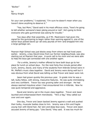 “Bullies”         77

by
Nancy Knight


for your own problems,” I explained, “I’m sure he doesn’t mean when you
haven’t done anything to deserve it.”

       “Yea, but Mom,” David said in his most officious voice, “how’s he going
to tell whether someone’s been joking around or not? He’s going to think
everyone who gets gummered was asking for trouble.”

      Two days after that assembly, as if Mr. Mastroianni had given the
signal for the gummering to begin rather than warning against it, one of the
senior boys picked David up--all sixty pounds of him--and dropped him into
a large garbage can.



Pearson High School was just blocks away from where we had lived years
earlier. Jeremy, a boy David knew from our former neighbourhood, was also
starting out at Pearson that year. A quick call to his mom and we were able
to help the boys get connected with one another again.

       For a while, Jeremy’s mother offered to have both boys go to her
place for lunch on school days. For the next forty-five minute period after
lunch, Jeremy, David, and many of the students from Kilbride School were in
Mr. Moffat’s music class together. David and Jeremy were doing well but it
was obvious from what David was telling us that Trevor and Jason were not.

       Jason had grown quickly the previous year. In grade nine he was a
tall, bulky fellow, with strong, masculine features. He was quite intimidating
and very confident. Trevor too was growing taller and stronger. He had
always seemed impulsive when I had encountered him in Kilbride. Now he
was quick tempered and aggressive.

      David and Jeremy sat in the music class together. Trevor and Jason
taunted and embarrassed them mercilessly. “He’s a fag,” they called out
over and over again.

       One day, Trevor and Jason backed Jeremy against a wall and pushed
their bulky, muscular bodies close to him. Jeremy was a thin and fragile
young man with blond hair, fair skin and deep blue eyes. Trevor and Jason
accused Jeremy of being gay: “Like David,” they said. It was too much for
 