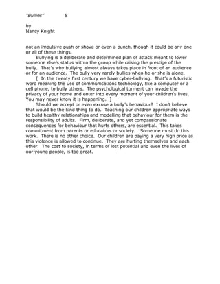“Bullies”         8

by
Nancy Knight


not an impulsive push or shove or even a punch, though it could be any one
or all of these things.
      Bullying is a deliberate and determined plan of attack meant to lower
someone else’s status within the group while raising the prestige of the
bully. That’s why bullying almost always takes place in front of an audience
or for an audience. The bully very rarely bullies when he or she is alone.
      [ In the twenty first century we have cyber-bullying. That’s a futuristic
word meaning the use of communications technology, like a computer or a
cell phone, to bully others. The psychological torment can invade the
privacy of your home and enter into every moment of your children’s lives.
You may never know it is happening. ]
      Should we accept or even excuse a bully’s behaviour? I don’t believe
that would be the kind thing to do. Teaching our children appropriate ways
to build healthy relationships and modelling that behaviour for them is the
responsibility of adults. Firm, deliberate, and yet compassionate
consequences for behaviour that hurts others, are essential. This takes
commitment from parents or educators or society. Someone must do this
work. There is no other choice. Our children are paying a very high price as
this violence is allowed to continue. They are hurting themselves and each
other. The cost to society, in terms of lost potential and even the lives of
our young people, is too great.
 