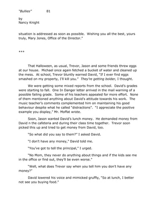 “Bullies”         81

by
Nancy Knight


situation is addressed as soon as possible. Wishing you all the best, yours
truly, Mary Jones, Office of the Director.”



***



      That Halloween, as usual, Trevor, Jason and some friends threw eggs
at our house. Michael once again fetched a bucket of water and cleaned up
the mess. At school, Trevor bluntly warned David, “If I ever find eggs
smashed on my property, I’ll kill you.” They’re getting bolder, I thought.

      We were getting some mixed reports from the school. David’s grades
were starting to fall. One In Danger letter arrived in the mail warning of a
possible failing grade. Some of his teachers appealed for more effort. None
of them mentioned anything about David’s attitude towards his work. The
music teacher’s comments complemented him on maintaining his good
behaviour despite what he called “distractions”. “I appreciate the positive
example you display,” Mr. Moffat wrote.

      Soon, Jason wanted David’s lunch money. He demanded money from
David n the cafeteria and during their class time together. Trevor soon
picked this up and tried to get money from David, too.

      “So what did you say to them?” I asked David.

      “I don’t have any money,” David told me.

      “You’ve got to tell the principal,” I urged.

      “No Mom, they never do anything about things and if the kids see me
in the office or find out, they’ll be even worse.”

    “Well, what does Trevor say when you tell him you don’t have any
money?”

      David lowered his voice and mimicked gruffly, “So at lunch, I better
not see you buying food.”
 